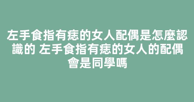 左手食指有痣的女人配偶是怎麼認識的 左手食指有痣的女人的配偶會是同學嗎
